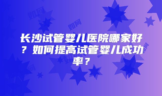 长沙试管婴儿医院哪家好？如何提高试管婴儿成功率？