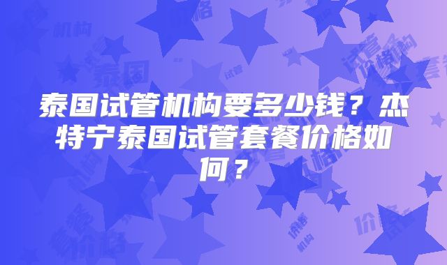 泰国试管机构要多少钱？杰特宁泰国试管套餐价格如何？