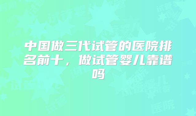 中国做三代试管的医院排名前十，做试管婴儿靠谱吗