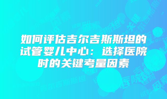 如何评估吉尔吉斯斯坦的试管婴儿中心：选择医院时的关键考量因素