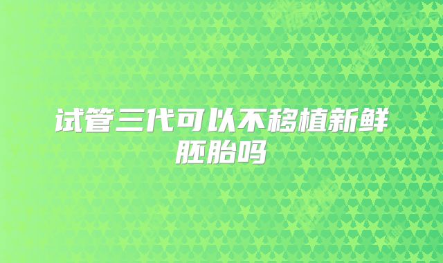 试管三代可以不移植新鲜胚胎吗