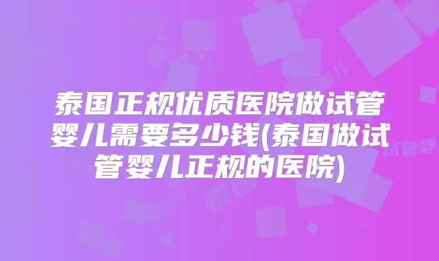 泰国正规优质医院做试管婴儿需要多少钱(泰国做试管婴儿正规的医院)
