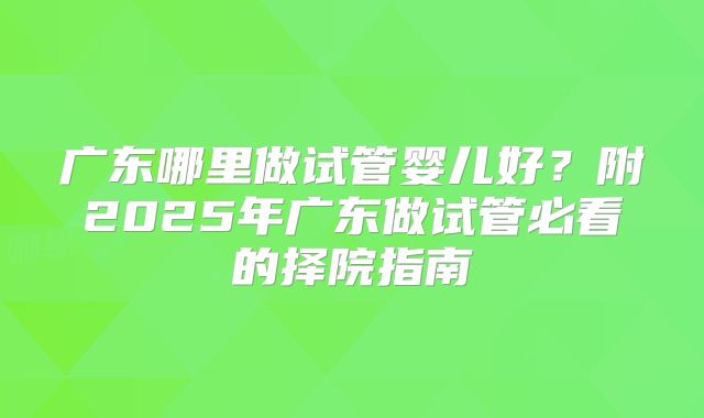 广东哪里做试管婴儿好？附2025年广东做试管必看的择院指南