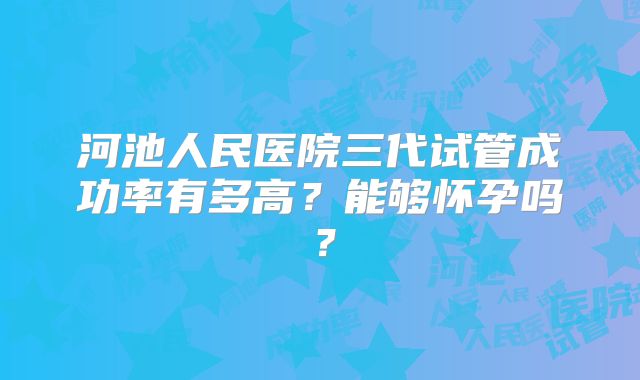 河池人民医院三代试管成功率有多高？能够怀孕吗？