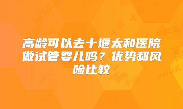 高龄可以去十堰太和医院做试管婴儿吗?优势和风险比较