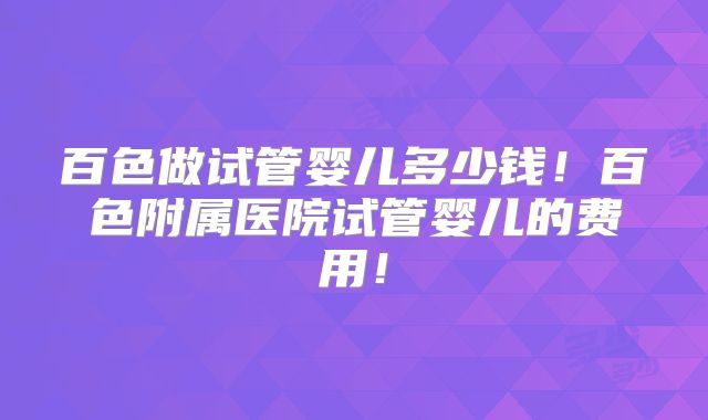 百色做试管婴儿多少钱!百色附属医院试管婴儿的费用!