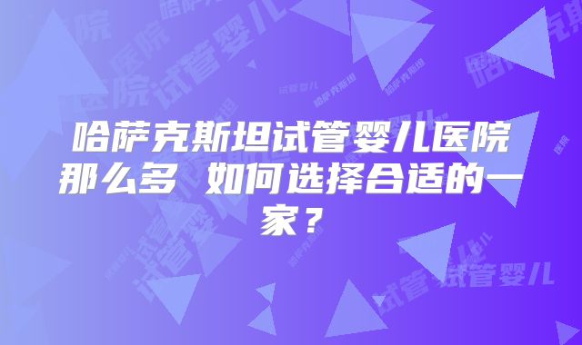 哈萨克斯坦试管婴儿医院那么多 如何选择合适的一家？