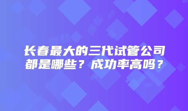 长春最大的三代试管公司都是哪些?成功率高吗?