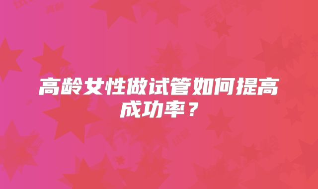 高龄女性做试管如何提高成功率？