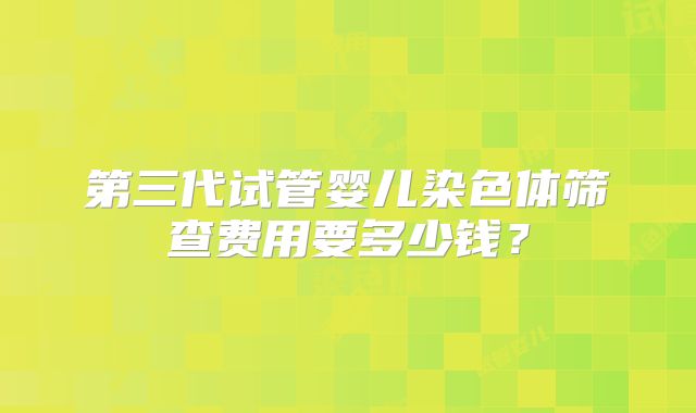 第三代试管婴儿染色体筛查费用要多少钱？
