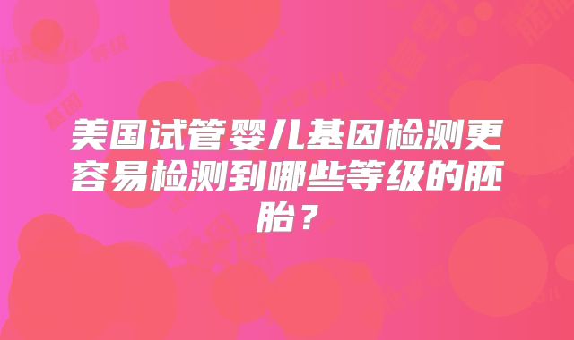 美国试管婴儿基因检测更容易检测到哪些等级的胚胎？