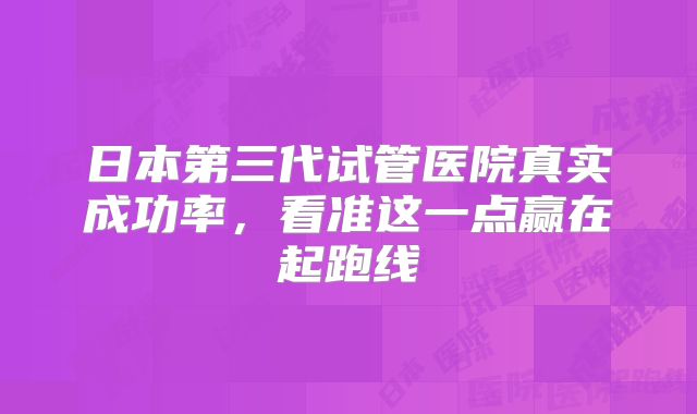 日本第三代试管医院真实成功率,看准这一点赢在起跑线