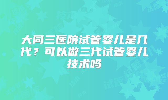 大同三医院试管婴儿是几代？可以做三代试管婴儿技术吗