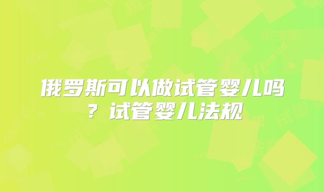 俄罗斯可以做试管婴儿吗?试管婴儿法规