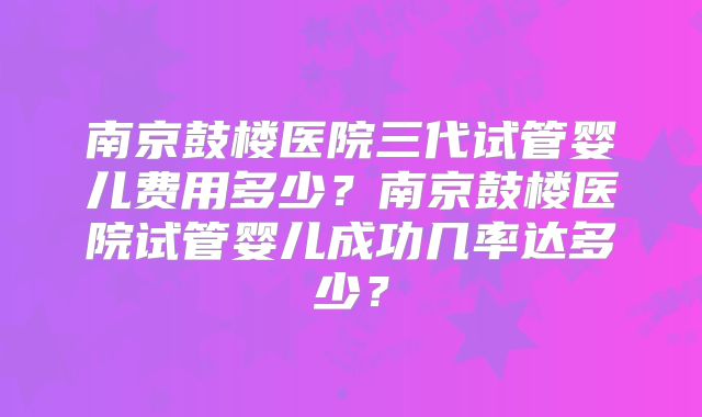 南京鼓楼医院三代试管婴儿费用多少？南京鼓楼医院试管婴儿成功几率达多少？