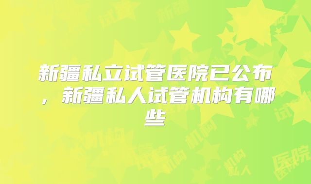 新疆私立试管医院已公布，新疆私人试管机构有哪些