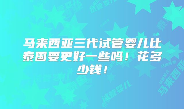 马来西亚三代试管婴儿比泰国要更好一些吗!花多少钱!