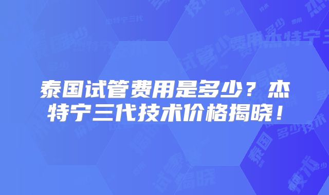泰国试管费用是多少？杰特宁三代技术价格揭晓！