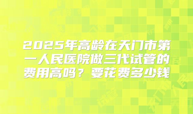 2025年高龄在天门市第一人民医院做三代试管的费用高吗？要花费多少钱