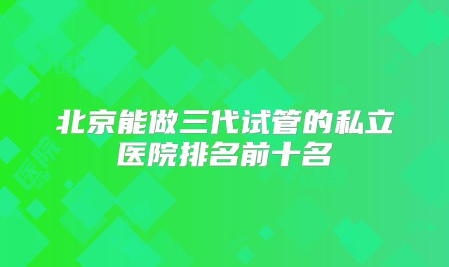 北京能做三代试管的私立医院排名前十名