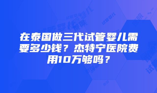 在泰国做三代试管婴儿需要多少钱？杰特宁医院费用10万够吗？