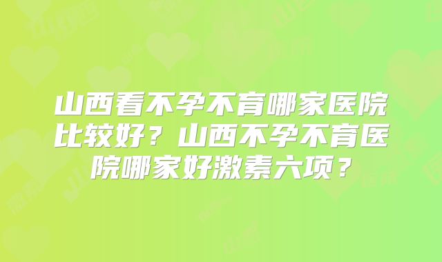 山西看不孕不育哪家医院比较好？山西不孕不育医院哪家好激素六项？