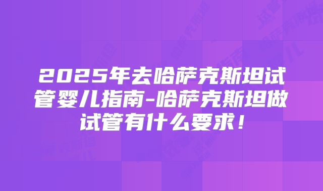 2025年去哈萨克斯坦试管婴儿指南-哈萨克斯坦做试管有什么要求！