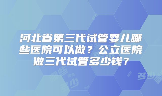 河北省第三代试管婴儿哪些医院可以做？公立医院做三代试管多少钱？