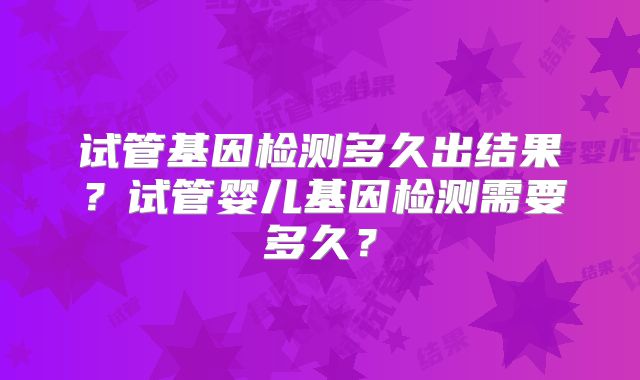 试管基因检测多久出结果？试管婴儿基因检测需要多久？