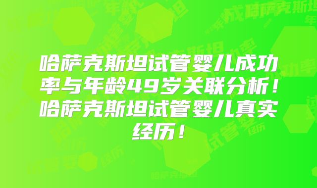 哈萨克斯坦试管婴儿成功率与年龄49岁关联分析！哈萨克斯坦试管婴儿真实经历！