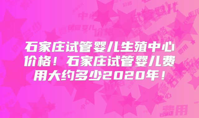 石家庄试管婴儿生殖中心价格!石家庄试管婴儿费用大约多少2020年!