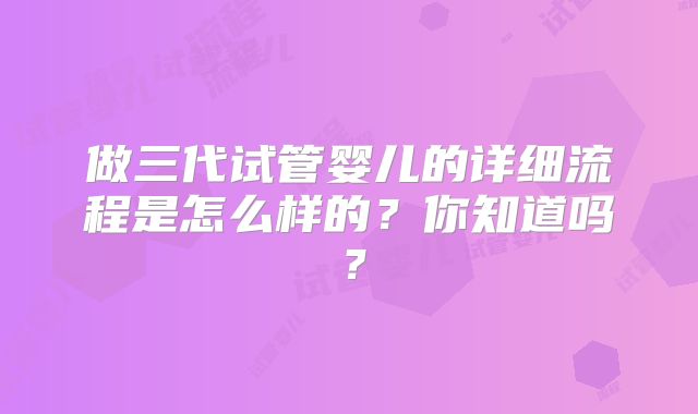 做三代试管婴儿的详细流程是怎么样的？你知道吗？