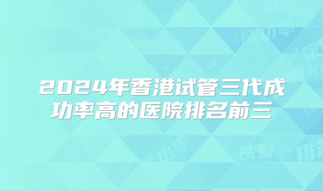 2024年香港试管三代成功率高的医院排名前三
