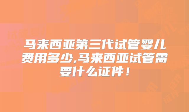 马来西亚第三代试管婴儿费用多少,马来西亚试管需要什么证件!
