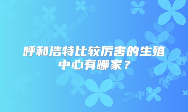 呼和浩特比较厉害的生殖中心有哪家?