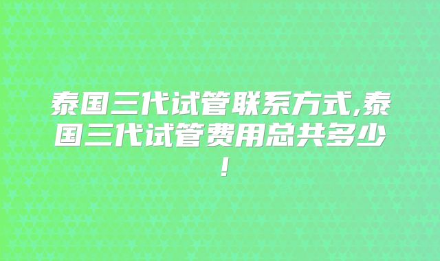 泰国三代试管联系方式,泰国三代试管费用总共多少！