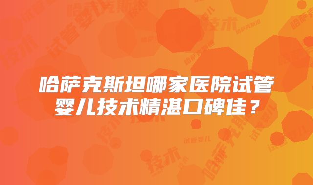 哈萨克斯坦哪家医院试管婴儿技术精湛口碑佳？