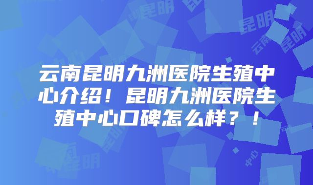 云南昆明九洲医院生殖中心介绍!昆明九洲医院生殖中心口碑怎么样?!
