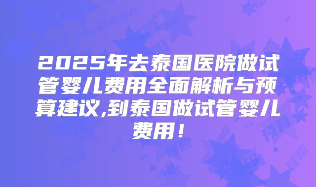 2025年去泰国医院做试管婴儿费用全面解析与预算建议,到泰国做试管婴儿费用！