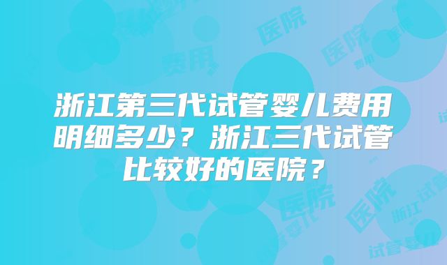 浙江第三代试管婴儿费用明细多少？浙江三代试管比较好的医院？