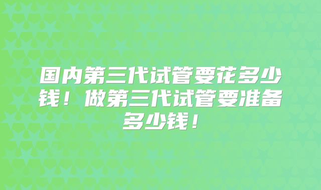国内第三代试管要花多少钱！做第三代试管要准备多少钱！