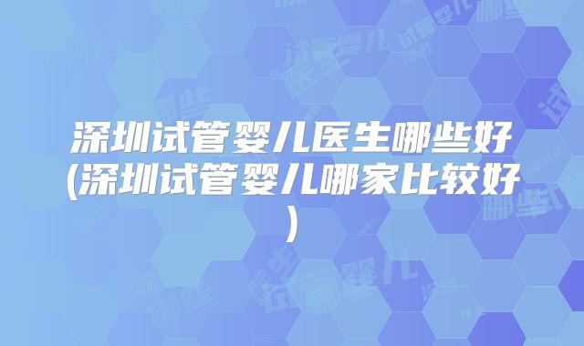 深圳试管婴儿医生哪些好(深圳试管婴儿哪家比较好)
