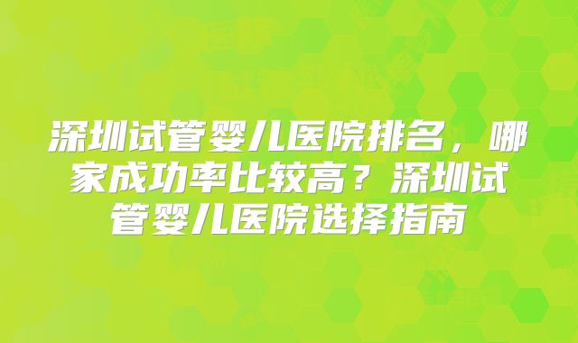 深圳试管婴儿医院排名，哪家成功率比较高？深圳试管婴儿医院选择指南