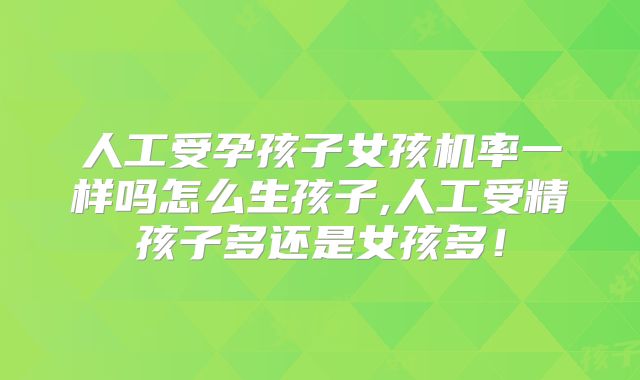 人工受孕孩子女孩机率一样吗怎么生孩子,人工受精孩子多还是女孩多！