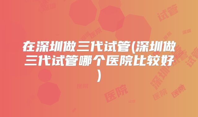 在深圳做三代试管(深圳做三代试管哪个医院比较好)