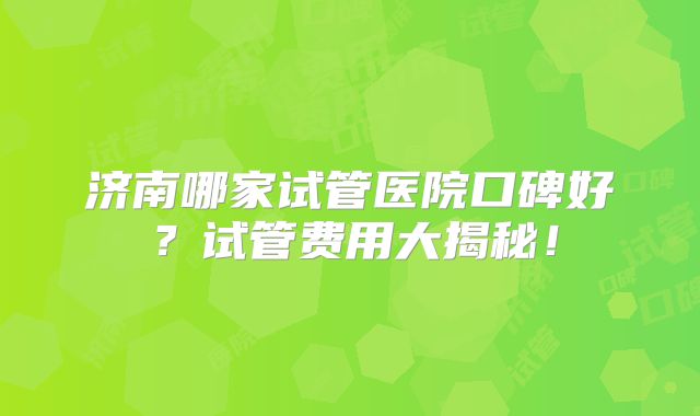 济南哪家试管医院口碑好？试管费用大揭秘！