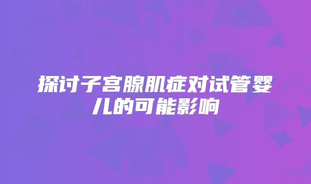 探讨子宫腺肌症对试管婴儿的可能影响
