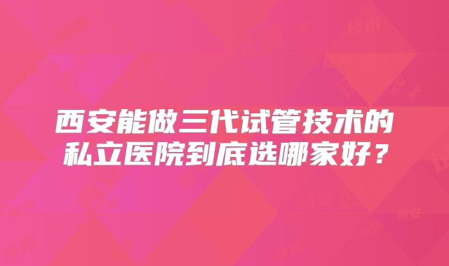西安能做三代试管技术的私立医院到底选哪家好？