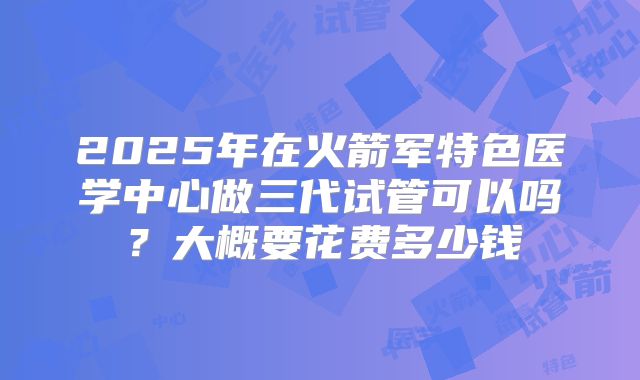 2025年在火箭军特色医学中心做三代试管可以吗?大概要花费多少钱