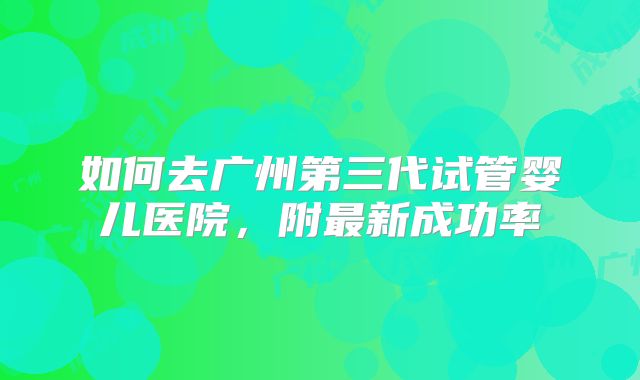 如何去广州第三代试管婴儿医院，附最新成功率